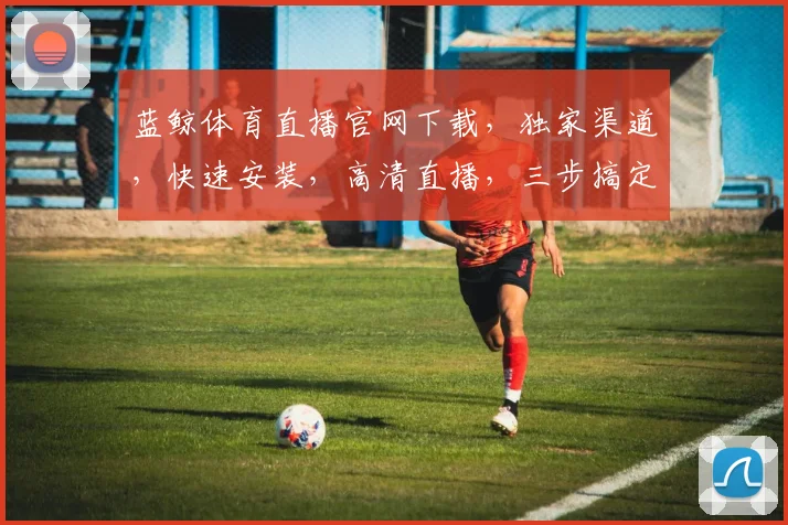 蓝鲸体育直播官网下载，独家渠道，快速安装，高清直播，三步搞定，不容错过，体验极致观赛