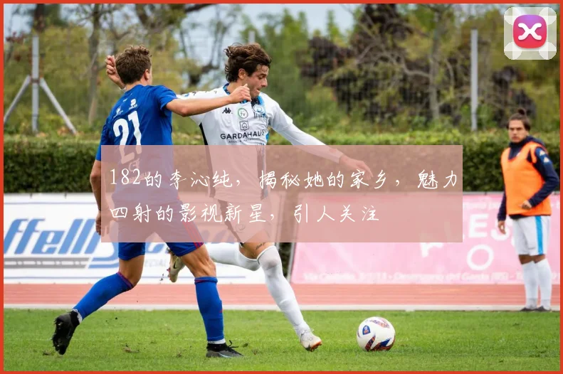 182的李沁纯，揭秘她的家乡，魅力四射的影视新星，引人关注
