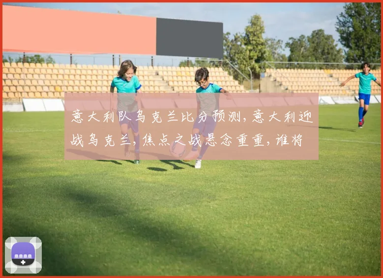 意大利队乌克兰比分预测,意大利迎战乌克兰,焦点之战悬念重重,谁将笑到最后