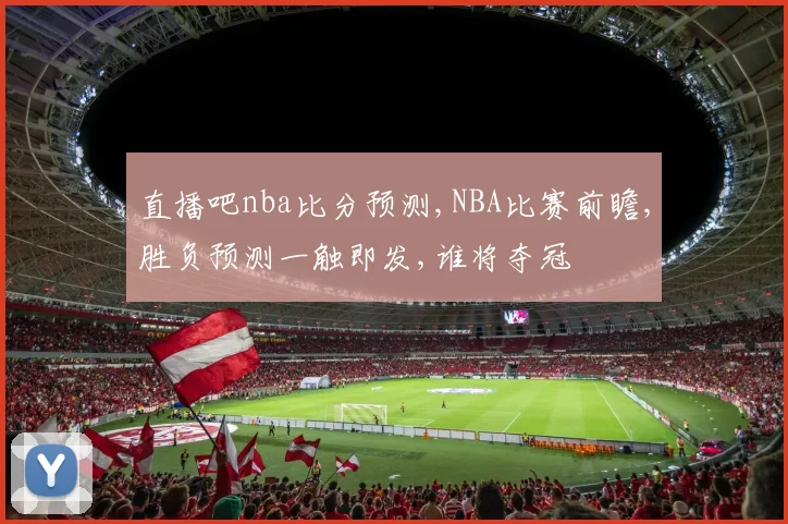 直播吧nba比分预测,NBA比赛前瞻,胜负预测一触即发,谁将夺冠