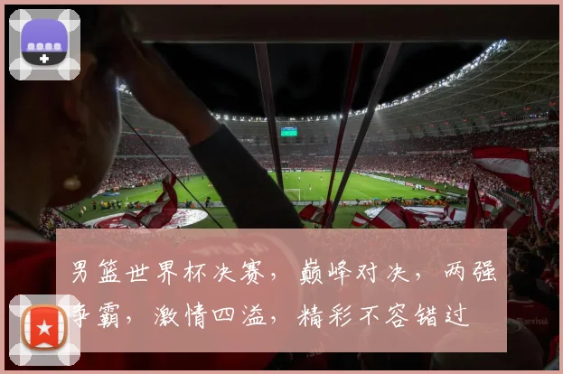 男篮世界杯决赛，巅峰对决，两强争霸，激情四溢，精彩不容错过