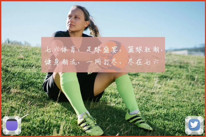 七六体育，足球盛宴，篮球狂潮，健身潮流，一网打尽，尽在七六